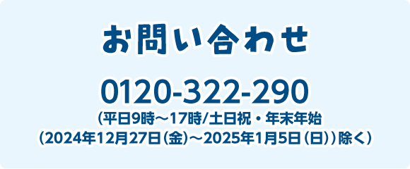 お問い合わせ 0120-322-290（平日9時～17時/土日祝・年末年始（2024年12月27日（金）～2025年1月5日（日）除く））