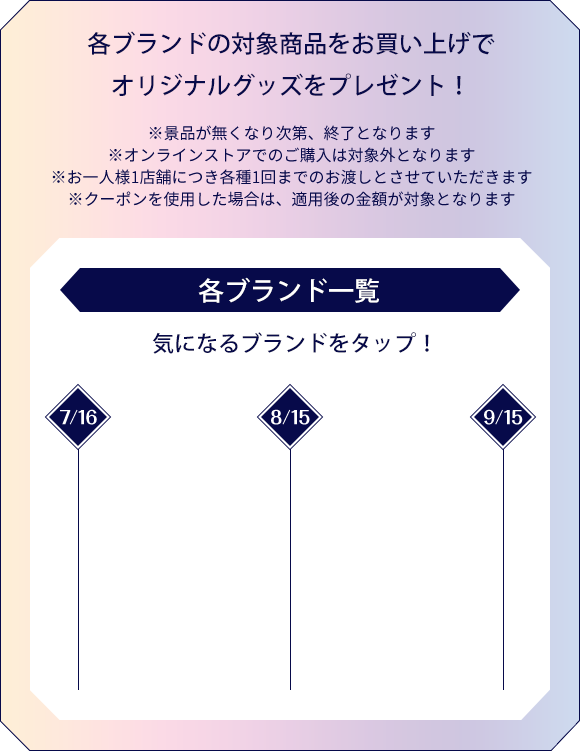 各ブランドの対象商品をお買い上げでオリジナルグッズをプレゼント！※景品がなくなり次第、終了となります。※オンラインストアでのご購入は対象外となります。※おひとり様1店舗につき各種1回までのお渡しとさせていただきます。※クーポンを使用した場合は、適用後の金額が対象となります。