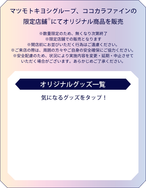 マツモトキヨシグループ、ココカラファインの限定店舗※にてオリジナル商品を販売　※数量限定のため、無くなり次第終了※限定店舗での販売となります※開店前にお並びいただく行為はご遠慮ください。※ご来店の際は、周囲の方々やご自身の安全確保にご協力ください。※安全配慮のため、状況により実施内容を変更・延期・中止させていただく場合がございます。あらかじめご了承ください。