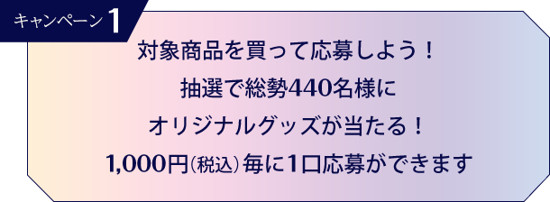 キャンペーン1 対象商品を買って応募しよう! 抽選で総勢440名様にオリジナルグッズが当たる! 1,000円(税込)毎に1口応募ができます