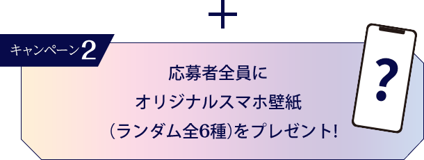 キャンペーン2 応募者全員にオリジナルスマホ壁紙(ランダム全6種)をプレゼント!