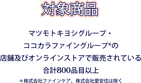 対象商品 マツモトキヨシグループ・ココカラファイングループ*の店舗及びオンラインストアで販売されている合計800品目以上