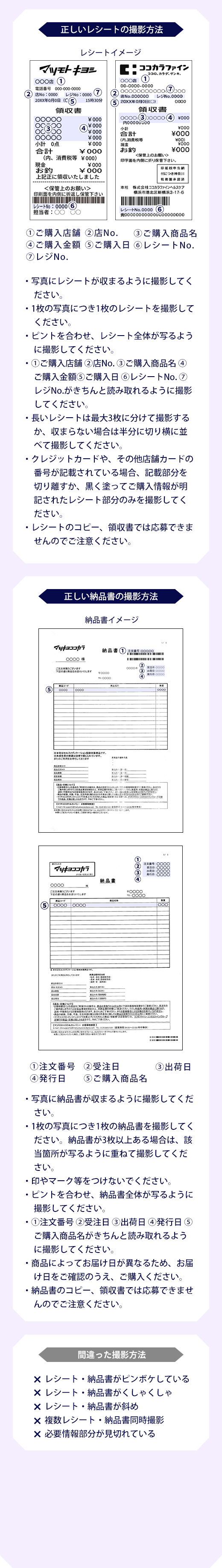 正しいレシートの撮影方法 ①ご購入店舗 ②店No. ③ご購入商品名④ご購入金額 ご購入日 レシート No.⑦レジ No・写真にレシートが収まるように撮影してください。・1枚の写真につき1枚のレシートを撮影してくださいピントを合わせ、レシート全体が写るように撮影してください。・①ご購入店舗 ②店No. ③ ご購入商品名 (4ご購入金額 ご購入日 レシート No.7レジ No.がきちんと読み取れるように撮影してください。・長いレシートは最大3枚に分けて撮影するか、収まらない場合は半分に切り横に並べて撮影してください。・クレジットカードや、その他店舗カードの番号が記載されている場合、記載部分を切り離すか、黒く塗ってご購入情報が明記されたレシート部分のみを撮影してください。・レシートのコピー、領収書では応募できませんのでご注意ください ①注文番号④発行日②受注日ご購入商品③出荷日・写真に納品書が収まるように撮影してください。・1枚の写真につき1枚の納品書を撮影してください。納品書が3枚以上ある場合は、該当箇所が写るように重ねて撮影してください。・印やマーク等をつけないでください。・ピントを合わせ、納品書全体が写るように撮影してください。①注文番号 ②受注日出荷日発行日(5ご購入商品名がきちんと読み取れるように撮影してください。・商品によってお届け日が異なるため、お届け日をご確認のうえ、ご購入ください。・納品書のコピー、領収書では応募できませんのでご注意ください。× レシート・納品書がピンボケしている× レシート・納品書がくしゃくしゃ× レシート・納品書が斜め× 複数レシート・納品書同時撮影× 必要情報部分が見切れている