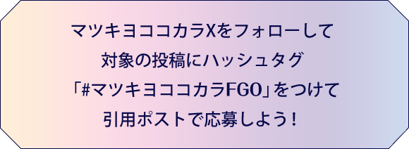 マツキヨココカラXをフォローして対象の投稿にハッシュタグ「#マツキヨココカラFGO」をつけて引用ポストで応募しよう！