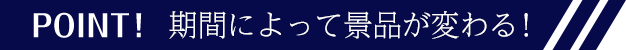 POINT!期間によって景品が変わる!
