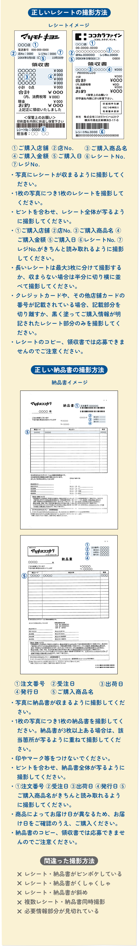 正しいレシートの撮影方法 ①ご購入店舗 ②店No. ③ご購入商品名④ご購入金額 ご購入日 レシート No.⑦レジ No・写真にレシートが収まるように撮影してください。・1枚の写真につき1枚のレシートを撮影してくださいピントを合わせ、レシート全体が写るように撮影してください。・①ご購入店舗 ②店No. ③ ご購入商品名 (4ご購入金額 ご購入日 レシート No.7レジ No.がきちんと読み取れるように撮影してください。・長いレシートは最大3枚に分けて撮影するか、収まらない場合は半分に切り横に並べて撮影してください。・クレジットカードや、その他店舗カードの番号が記載されている場合、記載部分を切り離すか、黒く塗ってご購入情報が明記されたレシート部分のみを撮影してください。・レシートのコピー、領収書では応募できませんのでご注意ください　①注文番号④発行日②受注日ご購入商品③出荷日・写真に納品書が収まるように撮影してください。・1枚の写真につき1枚の納品書を撮影してください。納品書が3枚以上ある場合は、該当箇所が写るように重ねて撮影してください。・印やマーク等をつけないでください。・ピントを合わせ、納品書全体が写るように撮影してください。①注文番号 ②受注日出荷日発行日(5ご購入商品名がきちんと読み取れるように撮影してください。・商品によってお届け日が異なるため、お届け日をご確認のうえ、ご購入ください。・納品書のコピー、領収書では応募できませんのでご注意ください。× レシート・納品書がピンボケしている× レシート・納品書がくしゃくしゃ× レシート・納品書が斜め× 複数レシート・納品書同時撮影× 必要情報部分が見切れている