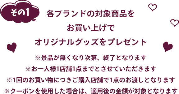 各ブランドの対象商品お買い上げでオリジナルグッズをプレゼント※景品が無くなり次第、終了となります※お一人様1店舗1点までとさせていただきます※1回のお買い物につきご購入店舗で1点のお渡しとなります※クーポンを使用した場合は、 適用後の金額が対象となります