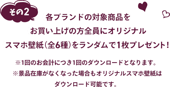各ブランドの対象商品をお買い上げの方全員にオリジナルスマホ壁紙 (全6種)をランダムで1枚プレゼント!※1回のお会計につき1回のダウンロードとなります。 ※景品在庫がなくなった場合もオリジナルスマホ壁紙はダウンロード可能です。