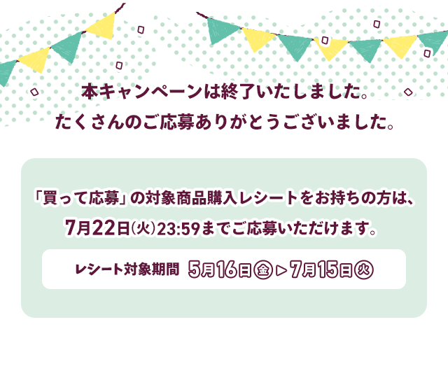 本キャンペーンは終了いたしました。たくさんのご応募ありがとうございました。　「買って応募」の対象商品購入レシートをお持ちの方は、7月22日（火）23:59までにご応募いただけます。　レシート対象期間 5月16日（金）→ 7月15日（火）