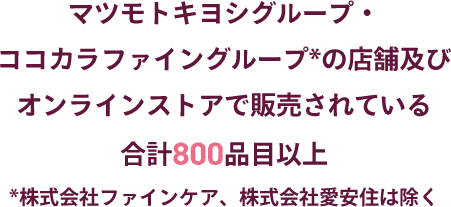 マツモトキヨシグループ・ココカラファイングループ*の店舗及びオンラインストアで販売されている合計800品目以上　株式会社ファインケア、株式会社愛安住は除く
