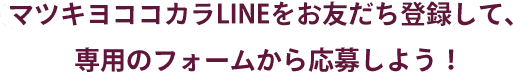 マツキヨココカラLINEをお友達登録して、専用のフォームから応募しよう