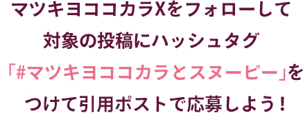 マツキヨココカラXをフォローして対象の投稿にハッシュタグ「#マツキヨココカラとスヌーピー」をつけて引用ポストで応募しよう!