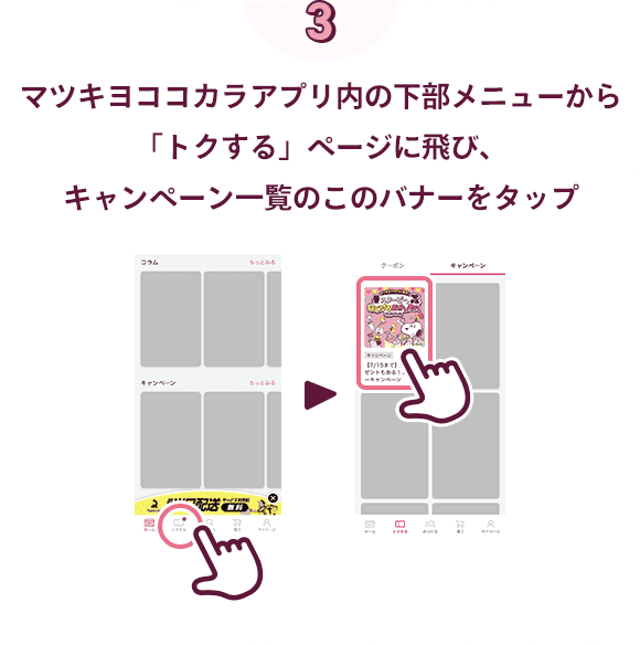 マツキヨココカラアプリ内の下部メニューから「トクする」ページにとび、キャンペーン一覧のこのバナーをタップ