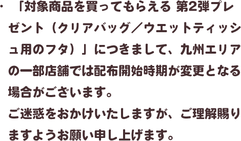 ・「対象商品を買ってもらえる 第2弾プレゼント（クリアバッグ／ウエットティッシュ用のフタ）」につきまして、九州エリアの一部店舗では配布開始時期が変更となる場合がございます。ご迷惑をおかけいたしますが、ご理解賜りますようお願い申し上げます。