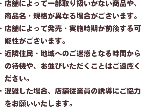 ・店舗によって一部取り扱いがない商品や、商品名・規格が異なる場合がございます。・店舗によって発売・実施時期が前後する可能性がございます。・近隣住民・地域へのご迷惑となる時間からの待機や、お並びいただくことはご遠慮ください。・混雑した場合、店舗従業員の誘導にご協力をお願いいたします。