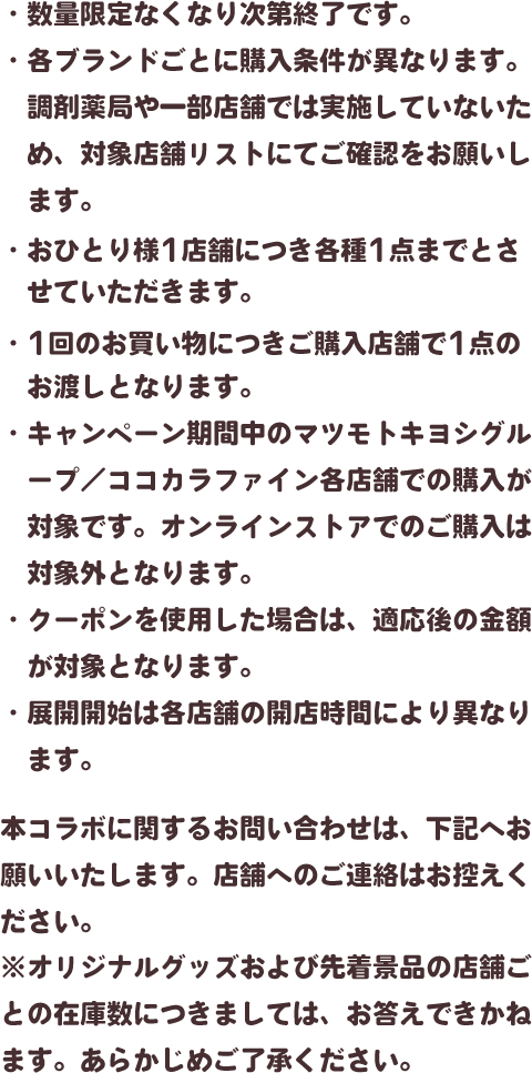 ・数量限定なくなり次第終了です。・各ブランドごとに購入条件が異なります。調剤薬局や一部店舗では実施していないため、対象店舗リストにてご確認をお願いします。・おひとり様1店舗につき各種1点までとさせていただきます。・1回のお買い物につきご購入店舗で1点のお渡しとなります。・キャンペーン期間中のマツモトキヨシグループ／ココカラファイン各店舗での購入が対象です。オンラインストアでのご購入は対象外となります。・クーポンを使用した場合は、適応後の金額が対象となります。・展開開始は各店舗の開店時間により異なります。本コラボに関するお問い合わせは、下記へお願いいたします。店舗へのご連絡はお控えください。※オリジナルグッズおよび先着景品の店舗ごとの在庫数につきましては、お答えできかねます。あらかじめご了承ください。