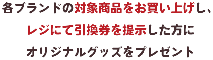 各ブランドの対象商品をお買い上げし、レジにて引換券を提示した方にオリジナルグッズをプレゼントオリジナルグッズをプレゼント！