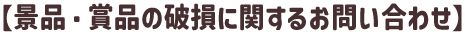 【景品・賞品の破損に関するお問い合わせ】