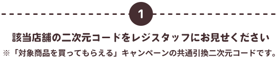 1 該当店舗の二次元コードをレジスタッフにお見せください ※「対象商品を買ってもらえる」キャンペーンの共通引換二次元コードです。