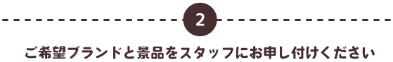 2 ご希望ブランドと景品をスタッフにお申し付けください