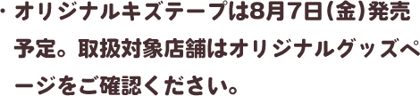・オリジナルキズテープは8月7日(金)発売予定。取扱対象店舗はオリジナルグッズページをご確認ください。