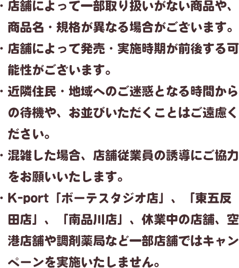 ・店舗によって一部取り扱いがない商品や、商品名・規格が異なる場合がございます。・店舗によって発売・実施時期が前後する可能性がございます。・近隣住民・地域へのご迷惑となる時間からの待機や、お並びいただくことはご遠慮ください。・混雑した場合、店舗従業員の誘導にご協力をお願いいたします。・K-port「ボーテスタジオ店」、「東五反田店」、「南品川店」、休業中の店舗、空港店舗や調剤薬局など一部店舗ではキャンペーンを実施いたしません。