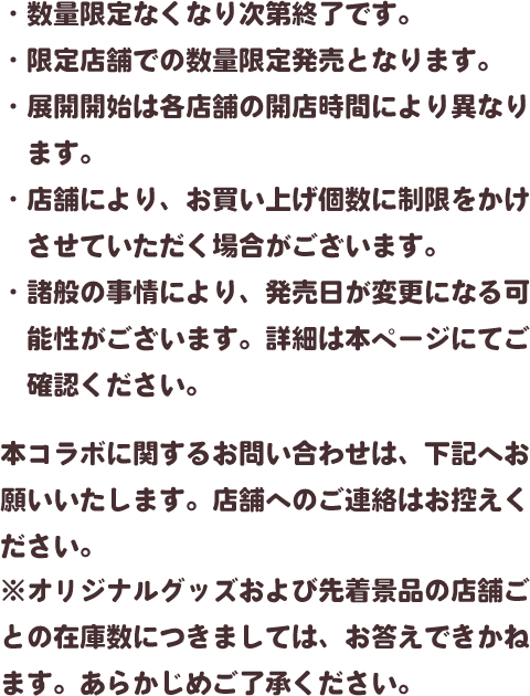・数量限定なくなり次第終了です。・限定店舗での数量限定発売となります。・展開開始は各店舗の開店時間により異なります。・店舗により、お買い上げ個数に制限をかけさせていただく場合がございます。・諸般の事情により、発売日が変更になる可能性がございます。詳細は本ページにてご確認ください。本コラボに関するお問い合わせは、下記へお願いいたします。店舗へのご連絡はお控えください。※オリジナルグッズおよび先着景品の店舗ごとの在庫数につきましては、お答えできかねます。あらかじめご了承ください。