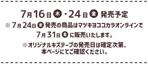 7月16日（木）・24日（金）発売予定　※7月24日（金）発売の商品はマツキヨココカラオンラインで7月31日（金）に販売いたします。※オリジナルキズテープの発売日は確定次第、本ページにてご確認ください。