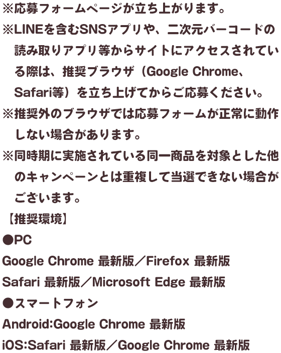 ※応募フォームページが立ち上がります。※LINEを含むquizアプリや、二次元バーコードの読み取りアプリ等からサイトにアクセスされている際は、推奨ブラウザ（Google Chrome、Safari等）を立ち上げてからご応募ください。※推奨外のブラウザでは応募フォームが正常に動作しない場合があります。※同時期に実施されている同一商品を対象とした他のキャンペーンとは重複して当選できない場合がございます。【推奨環境】●PCGoogle Chrome 最新版／Firefox 最新版／Safari 最新版／Microsoft Edge 最新版●スマートフォンAndroid:Google Chrome 最新版iOS:Safari 最新版／Google Chrome 最新版