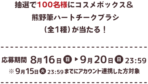 抽選で100名様にコスメボックス＆熊野筆ハートチークブラシ（全1種）が当たる！ 応募期間 8月16日（日）→ 9月20日（日）23:59 ※9月15日（火）までにアカウント連携した方対象