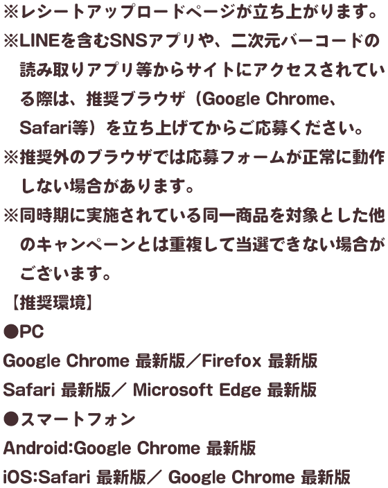 ※レシートアップロードページが立ち上がります。 ※LINEを含むSNSアプリや、二次元バーコードの読み取りアプリ等からサイトにアクセスされている際は、推奨ブラウザ（Google Chrome、Safari等）を立ち上げてからご応募ください。 ※推奨外のブラウザでは応募フォームが正常に動作しない場合があります。 ※同時期に実施されている同一商品を対象とした他のキャンペーンとは重複して当選できない場合がございます。 【推奨環境】 ●PC Google Chrome 最新版／Firefox 最新版 Safari 最新版／ Microsoft Edge 最新版 ●スマートフォン Android:Google Chrome 最新版 iOS:Safari 最新版／ Google Chrome 最新版