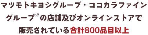 マツモトキヨシグループ・ココカラファイン グループ※の店舗及びオンラインストアで 販売されている合計800品目以上