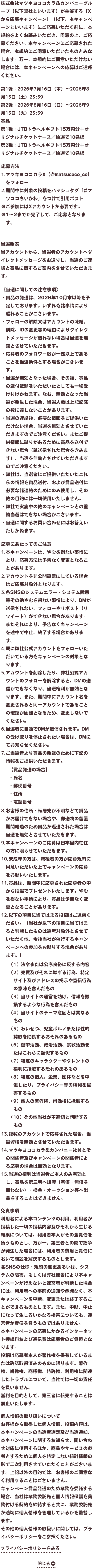 株式会社マツキヨココカラ＆カンパニーグループ（以下弊社といいます）が主催する「Xから応募キャンペーン」（以下、本キャンペーンといいます）にご応募いただく前に、本規約をよくお読みいただき、同意の上、ご応募ください。本キャンペーンにご応募された場合、本規約にご同意いただいたものとみなします。万一、本規約にご同意いただけない場合には、本キャンペーンへの応募はご遠慮ください。第1弾：2026年7月16日（木）～2026年8月15日（土）23:59第2弾：2026年8月16日（日）～2026年9月15日（火）23:59賞品第1弾：JTBトラベルギフト15万円分＋オリジナルチケットケース／抽選で10名様第2弾：JTBトラベルギフト15万円分＋オリジナルチケットケース／抽選で10名様応募方法1.マツキヨココカラX（@matsucoco_co）をフォロー2.期間中に対象の投稿をハッシュタグ「#マツココちいかわ」をつけて引用ポスト※ご参加にはXアカウントが必要です。※1〜2までが完了して、ご応募となります。当選発表当アカウントから、当選者のアカウントへダイレクトメッセージをお送りし、当選のご連絡と賞品に関するご案内をさせていただきます。《当選に関しての注意事項》・賞品の発送は、2026年10月末以降を予定しております。いずれも諸事情により遅れることがございます。・フォローの解除又はアカウントの凍結、削除、IDの変更等の理由によりダイレクトメッセージが送れない場合は当選を無効とさせていただきます。・応募者のフォロワー数が一定以上であることを当選条件とする場合がございます。・当選が無効となった場合、その後、賞品の送付依頼をいただいたとしても一切受け付けかねます。なお、無効となった当選が発生した場合、当選人数は上記記載の数に達しないことがあります。・当選の連絡後、必要な情報をご提供いただけない場合、当選を無効とさせていただきますのでご注意ください。またご提供情報に誤りがあるために賞品を送付できない場合（誤送信された場合を含みます）、当選を無効とさせていただきますのでご注意ください。・弊社は、当選者にご提供いただいたこれらの情報を賞品送付、および賞品送付に必要な諸連絡のためにのみ使用し、その他の目的には一切使用いたしません。・弊社で実施中の他のキャンペーンとの重複当選はできない場合がございます。・当選に関するお問い合わせにはお答えいたしかねます。応募にあたってのご注意1.本キャンペーンは、やむを得ない事情により、応募方法は予告なく変更となることがあります。2.アカウントを非公開設定にしている場合はご応募対象外となります。3.各SNSのシステムエラー・システム障害等その他やむを得ない事情により、DMが送信されない、フォローやリポスト（リツイート）ができない場合があります。またそれにより、予告なくキャンペーンを途中で中止、終了する場合があります。4.既に弊社公式アカウントをフォローいただいている方もキャンペーンの対象となります。5.アカウントを削除したり、弊社公式アカウントのフォローを解除すると、DMの送信ができなくなり、当選権利が無効となります。また、期間中にアカウント名を変更されると同一アカウントであることの確認が困難となるため、変更しないでください。6.当選者に自動でDMが送信されます。DMの受け取りを停止されたい場合は、DMにてお知らせください。7.ご当選者より賞品の発送のために下記の情報をご提供いただきます。【賞品発送の場合】・氏名・郵便番号・住所・電話番号8.お客様の住所・転居先が不明などで賞品がお届けできない場合や、郵送物の留置期間経過のため賞品が返送された場合は当選を無効とさせていただきます。9.本キャンペーンのご応募は日本国内在住の方に限らせていただきます。10.未成年の方は、親権者の方が応募規約に同意いただいた上でキャンペーンの応募をお願いいたします。11.賞品は、期間中に応募された応募者の中から抽選でプレゼントいたします。やむを得ない事情により、賞品は予告なく変更となることがあります。12.以下の項目に当てはまる投稿はご遠慮ください。（当社が以下の項目に当てはまると判断したものは選考対象外とさせていただく他、今後当社が催行するキャンペーンへの参加をお断りする場合があります。）（1）法令または公序良俗に反する内容（2）売買及びそれに準ずる行為、特定サイト及びアドレスの掲示や宣伝行為の意味を含んだもの（3）当サイトの運営を妨げ、信頼を毀損するような行為を含んだもの（4）当サイトのテーマ意図とは異なるもの（5）わいせつ、児童ポルノまたは性的搾取を助長するおそれのあるもの（6）選挙活動、政治活動、宗教活動またはこれらに類似するもの（7）特定のキャラクターやタレントの権利に抵触する恐れのあるもの（8）特定の個人、企業、団体などを中傷したり、プライバシー等の権利を侵害するもの（9）他人の著作権、肖像権に抵触するもの（10）その他当社が不適切と判断するもの13.複数のアカウントで応募された場合、当選資格を無効とさせていただきます。14.マツキヨココカラ＆カンパニー社員とその関係者及びキャンペーンの関係者による応募の場合は無効となります。15.当選の権利は当選者ご本人のみ有効とし、賞品を第三者へ譲渡（有償・無償を問わない）・換金・オークション等へ出品をすることはできません。免責事項利用者による本コンテンツの利用、利用者が投稿した一切の投稿内容及びそれから生じる結果については、利用者本人がその全責任を負うものとし、万が一、第三者との間で紛争が発生した場合には、利用者の費用と責任において問題を解決するものとします。各SNSの仕様・規約の変更あるいは、システムの障害、もしくは弊社都合により本キャンペーンが行えないと運営者が判断した場合には、利用者への事前の通知や承諾なく、本キャンペーンを中断、変更または終了することができるものとします。また、中断、中止になって生じるいかなる損害についても、運営者が責任を負うものではありません。本キャンペーンの応募にかかるインターネット接続料および通信費は応募者のご負担となります。投稿は応募者本人が著作権を保有しているまたは許諾取得済みのものに限ります。著作権、肖像権、商標権、特許権、利用権に関連したトラブルについて、当社では一切の責任を負いません。営利を目的として、第三者に転売することは禁止いたします。個人情報の取り扱いについてお客様から取得した個人情報、投稿内容は、本キャンペーンの当選者選定及び当選通知、本キャンペーンに関するお知らせ、問い合わせ対応に使用するほか、商品やサービスの参考とするために個人を特定しない統計情報の形で二次利用させていただくことがございます。上記以外の目的では、お客様のご同意なく利用することはございません。キャンペーン賞品発送のため業務を委託する場合、当社は業務委託先と個人情報保護を義務付ける契約を締結すると共に、業務委託先が適切に個人情報を管理しているかを監督します。その他の個人情報の取扱いに関しては、プライバシーポリシーをご参照ください。