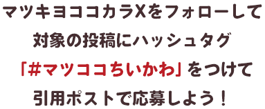 マツキヨココカラXをフォローして対象の投稿にハッシュタグ「#マツココちいかわ」をつけて引用ポストで応募しよう！