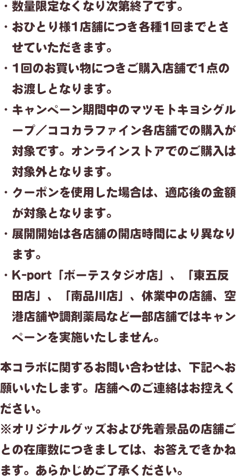・数量限定なくなり次第終了です。・おひとり様1店舗につき各種1回までとさせていただきます。・1回のお買い物につきご購入店舗で1点のお渡しとなります。・キャンペーン期間中のマツモトキヨシグループ／ココカラファイン各店舗での購入が対象です。オンラインストアでのご購入は対象外となります。・クーポンを使用した場合は、適応後の金額が対象となります。・展開開始は各店舗の開店時間により異なります。・K-port「ボーテスタジオ店」、「東五反田店」、「南品川店」、休業中の店舗、空港店舗や調剤薬局など一部店舗ではキャンペーンを実施いたしません。