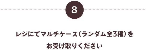 ⑧レジにてマルチケース（ランダム全3種）をお受け取りください