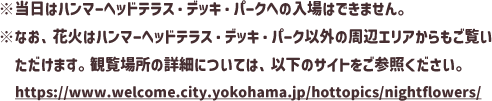 ※当日はハンマーヘッドテラス・デッキ・パークへの入場はできません。※なお、花火はハンマーヘッドテラス・デッキ・パーク以外の周辺エリアからもご覧いただけます。観覧場所の詳細については、以下のサイトをご参照ください。https://www.welcome.city.yokohama.jp/hottopics/nightflowers/