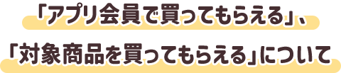 「アプリ会員で買ってもらえる」、「対象商品を買ってもらえる」について