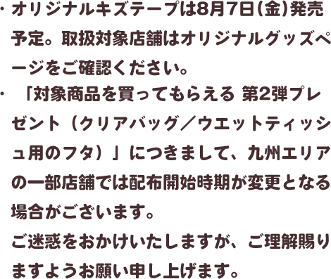 ・オリジナルキズテープは8月7日(金)発売予定。取扱対象店舗はオリジナルグッズページをご確認ください。・「対象商品を買ってもらえる 第2弾プレゼント（クリアバッグ／ウエットティッシュ用のフタ）」につきまして、九州エリアの一部店舗では配布開始時期が変更となる場合がございます。ご迷惑をおかけいたしますが、ご理解賜りますようお願い申し上げます。