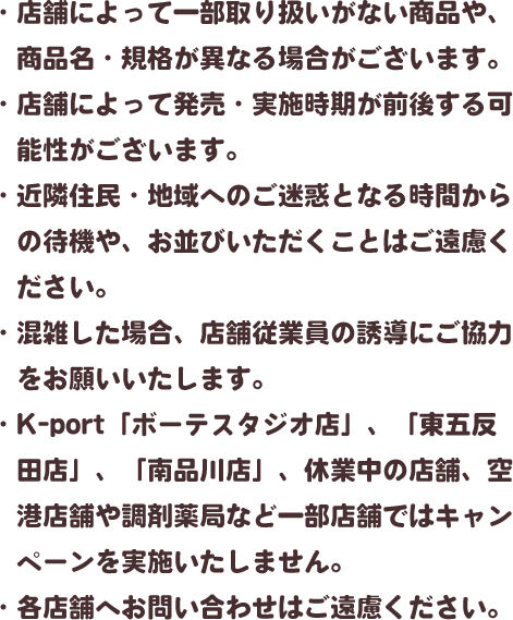 ・店舗によって一部取り扱いがない商品や、商品名・規格が異なる場合がございます。・店舗によって発売・実施時期が前後する可能性がございます。・近隣住民・地域へのご迷惑となる時間からの待機や、お並びいただくことはご遠慮ください。・混雑した場合、店舗従業員の誘導にご協力をお願いいたします。・K-port「ボーテスタジオ店」、「東五反田店」、「南品川店」、休業中の店舗、空港店舗や調剤薬局など一部店舗ではキャンペーンを実施いたしません。・各店舗へお問い合わせはご遠慮ください。