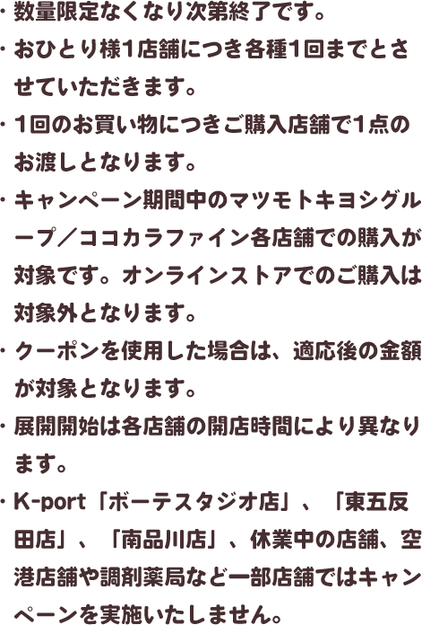 ・数量限定なくなり次第終了です。・おひとり様1店舗につき各種1回までとさせていただきます。・1回のお買い物につきご購入店舗で1点のお渡しとなります。・キャンペーン期間中のマツモトキヨシグループ／ココカラファイン各店舗での購入が対象です。オンラインストアでのご購入は対象外となります。・クーポンを使用した場合は、適応後の金額が対象となります。・展開開始は各店舗の開店時間により異なります。・K-port「ボーテスタジオ店」、「東五反田店」、「南品川店」、休業中の店舗、空港店舗や調剤薬局など一部店舗ではキャンペーンを実施いたしません。