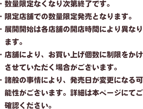・数量限定なくなり次第終了です。・限定店舗での数量限定発売となります。・展開開始は各店舗の開店時間により異なります。・店舗により、お買い上げ個数に制限をかけさせていただく場合がございます。・諸般の事情により、発売日が変更になる可能性がございます。詳細は本ページにてご確認ください。