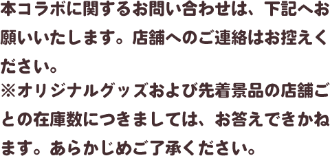 本コラボに関するお問い合わせは、下記へお願いいたします。店舗へのご連絡はお控えください。※オリジナルグッズおよび先着景品の店舗ごとの在庫数につきましては、お答えできかねます。あらかじめご了承ください。