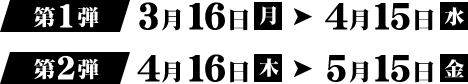 第1弾 3月16日（月）→ 4月15日（水） 第2弾 4月16日（木）→ 5月15日（金）