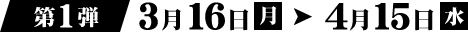 第1弾 3月16日（月）→ 4月15日（水）