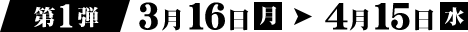 第1弾 3月16日（月）→ 4月15日（水）