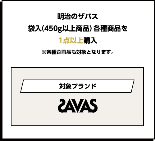 明治のザバス袋入（450g以上商品）各種商品を1点以上購入 ※各種企画品も対象となります。 対象ブランドsavas