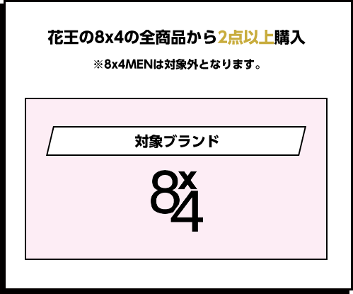 花王の8x4の全商品から2点以上購入 ※8x4MENは対象外となります。 対象ブランド8x4