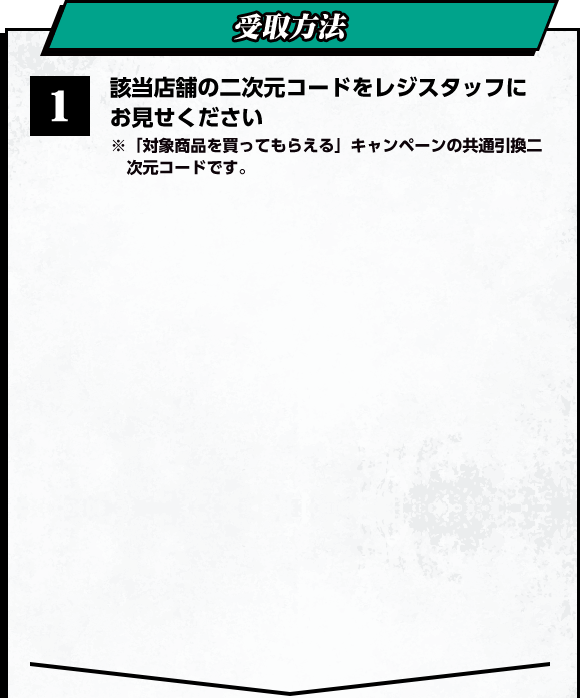 受取方法　1 該当店舗の二次元コードをレジスタッフにお見せください ※「対象商品を買ってもらえる」キャンペーンの共通引換二次元コードです。