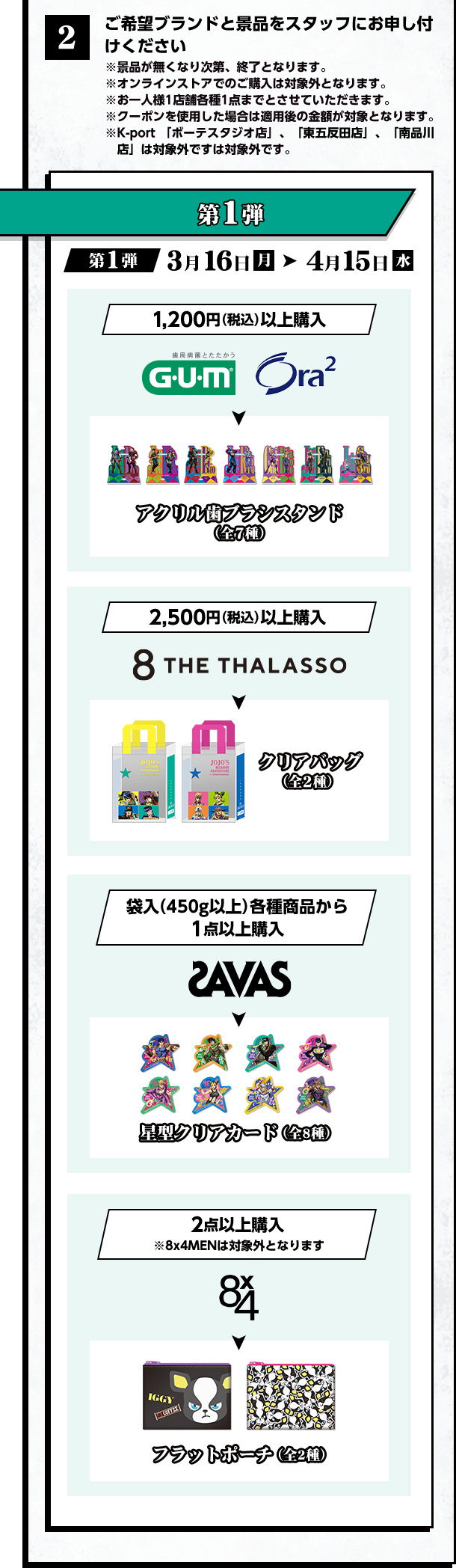 2 ご希望ブランドと景品をスタッフにお申し付けください ※景品が無くなり次第、終了となります。 ※オンラインストアでのご購入は対象外となります。 ※おひとり様1店舗各種1店までとさせていただきます。 ※クーポンを使用した場合は適用後の金額が対象となります。 ※K-port「ボーテススタジオ店」、「東五反田店」、「南品川店」は対象外です。　第1弾 第1弾 3月16日（月）→ 4月15日（水）